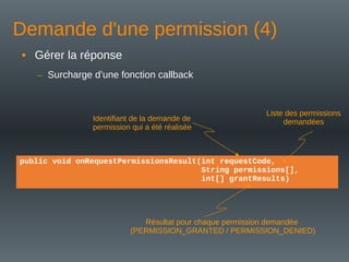 Demande d'une permission (4)
public void onRequestPermissionsResult(int requestCode,
String permissions[],
int[] grantResults)
• Gérer la réponse
– Surcharge d’une fonction callback
Liste des permissions
demandées
Identifiant de la demande de
permission qui a été réalisée
Résultat pour chaque permission demandée
(PERMISSION_GRANTED / PERMISSION_DENIED)
 