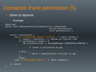 Demande d'une permission (5)
@Override
public void onRequestPermissionsResult(int requestCode,
String permissions[],
int[] grantResults) {
switch (requestCode) {
case MY_PERMISSIONS_REQUEST_LOCATION : // gérer exemple 2
// requête « cancelled » => tableau de résultat vide
if (grantResults.length > 0
&& grantResults[0] == PackageManager.PERMISSION_GRANTED) {
// lancer l’utilisation du gps
} else {
// gérer l’impossibilité d’utiliser le gps
}
break;
case MY_PERMISSIONS_REQUEST : // gérer exemple 1
…
}// swicth
}
• Gérer la réponse
– Exemple
 