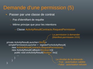 Demande d'une permission (5)
• Passer par une classe de contrat
– Pas d'identifiant de requête
– Même principe que pour les intentions
– Classe ActivityResultContracts.RequestPermission
private ActivityResultLauncher<String>
simplePermissionLauncher = registerForActivityResult(
new ActivityResultContracts.RequestPermission(),
new ActivityResultCallback<Boolean>(){
public void onActivityResult(Boolean res){
...
}
}
);
La permission à demander
(Manifest.permission.XXX)
Le résultat de la demande :
- True : autorisation validée
- False : autorisation refusée
 