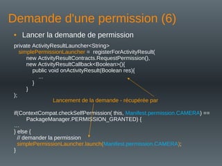 Demande d'une permission (6)
• Lancer la demande de permission
private ActivityResultLauncher<String>
simplePermissionLauncher = registerForActivityResult(
new ActivityResultContracts.RequestPermission(),
new ActivityResultCallback<Boolean>(){
public void onActivityResult(Boolean res){
...
}
}
);
if(ContextCompat.checkSelfPermission( this, Manifest.permission.CAMERA) ==
PackageManager.PERMISSION_GRANTED) {
…
} else {
// demander la permission
simplePermissionLauncher.launch(Manifest.permission.CAMERA);
}
Lancement de la demande - récupérée par
 