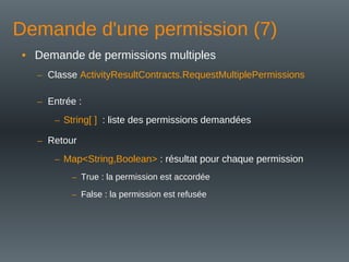 Demande d'une permission (7)
• Demande de permissions multiples
– Classe ActivityResultContracts.RequestMultiplePermissions
– Entrée :
– String[ ] : liste des permissions demandées
– Retour
– Map<String,Boolean> : résultat pour chaque permission
– True : la permission est accordée
– False : la permission est refusée
 
