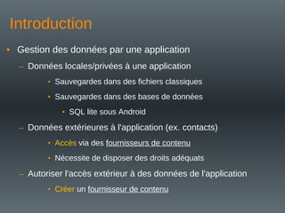 Introduction
• Gestion des données par une application
– Données locales/privées à une application
• Sauvegardes dans des fichiers classiques
• Sauvegardes dans des bases de données
• SQL lite sous Android
– Données extérieures à l'application (ex. contacts)
• Accès via des fournisseurs de contenu
• Nécessite de disposer des droits adéquats
– Autoriser l'accès extérieur à des données de l'application
• Créer un fournisseur de contenu
 