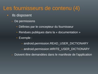 Les fournisseurs de contenu (4)
• Ils disposent
– De permissions
• Définies par le concepteur du fournisseur
• Rendues publiques dans la « documentation »
• Exemple :
– android.permission.READ_USER_DICTIONARY
– android.permission.WRITE_USER_DICTIONARY
– Doivent être demandées dans le manifeste de l'application
 