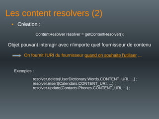 Les content resolvers (2)
• Création :
ContentResolver resolver = getContentResolver();
Objet pouvant interagir avec n'importe quel fournisseur de contenu
On fournit l'URI du fournisseur quand on souhaite l'utiliser ...
resolver.delete(UserDictionary.Words.CONTENT_URI, ...) ;
resolver.insert(Calendars.CONTENT_URI, ...) ;
resolver.update(Contacts.Phones.CONTENT_URI, ...) ;
Exemples :
 