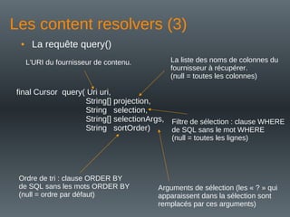 Les content resolvers (3)
• La requête query()
final Cursor query( Uri uri,
String[] projection,
String selection,
String[] selectionArgs,
String sortOrder)
L'URI du fournisseur de contenu. La liste des noms de colonnes du
fournisseur à récupérer.
(null = toutes les colonnes)
Filtre de sélection : clause WHERE
de SQL sans le mot WHERE
(null = toutes les lignes)
Ordre de tri : clause ORDER BY
de SQL sans les mots ORDER BY
(null = ordre par défaut)
Arguments de sélection (les « ? » qui
apparaissent dans la sélection sont
remplacés par ces arguments)
 