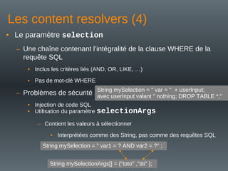 Les content resolvers (4)
• Le paramètre selection
– Une chaîne contenant l’intégralité de la clause WHERE de la
requête SQL
• Inclus les critères liés (AND, OR, LIKE, …)
• Pas de mot-clé WHERE
– Problèmes de sécurité
• Injection de code SQL
String mySelection = " var = " + userInput;
avec userInput valant " nothing; DROP TABLE *;"
• Utilisation du paramètre selectionArgs
– Contient les valeurs à sélectionner
• Interprétées comme des String, pas comme des requêtes SQL
String mySelection = " var1 = ? AND var2 = ?" ;
String mySelectionArgs[] = {"toto" ,"titi" };
 