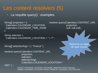 Les content resolvers (5)
• La requête query() : exemples
resolver.query(Calendars.CONTENT_URI,
projection,
null, null,null) ;
String[] projection = {
Calendars.CALENDAR_LOCATION,
Calendars.CALENDAR_TIME_ZONE
}
String selection =
Calendars.CALENDAR_LOCATION + " = ?" ;
String[] selectionArgs = { " France" }
resolver.query(Calendars.CONTENT_URI,
projection,
selection,
selectionArgs,
Calendars.CALENDAR_LOCATION+"
ASC" ) ;
Retourne un objet
de type Cursor
SELECT CALENDAR_LOCATION, CALENDAR_TIMEZONE FROM Calendars
WHERE CALENDAR_LOCATION=‘France’ ORDER BY CALENDAR_LOCATION ASC
 