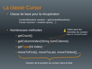 La classe Cursor
• Classe de base pour la récupération
ContentResolver resolver = getContentResolver();
Cursor mcursor = resolver.query(…) ;
• Nombreuses méthodes
• getCount()
• getColumnIndex(String nomColonne)
• getType(int index)
• moveToFirst(), moveToLast, moveToNext(), ...
Gestion de la position du curseur dans la liste
Index pour les
données du curseur
(pas du ContentProvider)
!
 