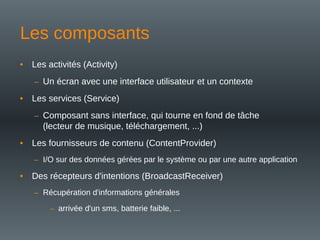 • Les activités (Activity)
– Un écran avec une interface utilisateur et un contexte
• Les services (Service)
– Composant sans interface, qui tourne en fond de tâche
(lecteur de musique, téléchargement, ...)
• Les fournisseurs de contenu (ContentProvider)
– I/O sur des données gérées par le système ou par une autre application
• Des récepteurs d'intentions (BroadcastReceiver)
– Récupération d'informations générales
– arrivée d'un sms, batterie faible, ...
Les composants
 
