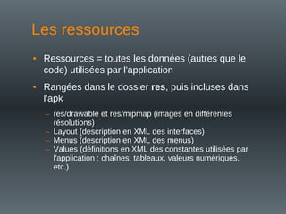 Les ressources
• Ressources = toutes les données (autres que le
code) utilisées par l'application
• Rangées dans le dossier res, puis incluses dans
l'apk
– res/drawable et res/mipmap (images en différentes
résolutions)
– Layout (description en XML des interfaces)
– Menus (description en XML des menus)
– Values (définitions en XML des constantes utilisées par
l'application : chaînes, tableaux, valeurs numériques,
etc.)
 