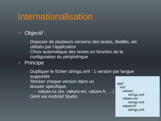 Internationalisation
• Objectif :
– Disposer de plusieurs versions des textes, libellés, etc
utilisés par l'application
– Choix automatique des textes en fonction de la
configuration du périphérique
• Principe
– Dupliquer le fichier strings.xml : 1 version par langue
supportée
– Stocker chaque version dans un
dossier spécifique
• values-xx (ex. values-en, values-fr, …)
– Géré via Android Studio
app/
res/
values/
strings.xml
values-en/
strings.xml
values-fr/
strings.xml
 