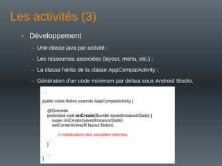 Les activités (3)
• Développement
– Une classe java par activité ;
– Les ressources associées (layout, menu, etc.) ;
– La classe hérite de la classe AppCompatActivity ;
– Génération d'un code minimum par défaut sous Android Studio.
…
public class Bidon extends AppCompatActivity {
@Override
protected void onCreate(Bundle savedInstanceState) {
super.onCreate(savedInstanceState);
setContentView(R.layout.Bidon);
// initialisation des variables internes
…
}
…
}
 