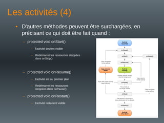 Les activités (4)
• D'autres méthodes peuvent être surchargées, en
précisant ce qui doit être fait quand :
– protected void onStart()
– l'activité devient visible
– Redémarrer les ressources stoppées
dans onStop()
– protected void onResume()
– l'activité est au premier plan
– Redémarrer les ressources
stoppées dans onPause()
– protected void onRestart()
– l'activité redevient visible
 