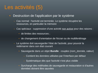 Les activités (5)
• Destruction de l'application par le système
– Cas normal : l'activité est terminée. Le système récupère les
ressources, en particulier la mémoire
– Cas spéciaux : suppression d'une activité non active pour des raisons :
• de limites des ressources ;
• de changement d'orientation de l'écran ou de multifenêtrage
– Le système doit sauvegarder l'état de l'activité, pour pouvoir la
redémarrer dans son état courant
• Sauvegarde dans un objet Bundle : couples (nom_donnée, valeur)
– Contient les données utilisées par l'interface par défaut
– Systématique dès que l'activité n'est plus visible
• Surcharge des méthodes de sauvegarde et restauration si d'autres
données doivent être sauvées
 