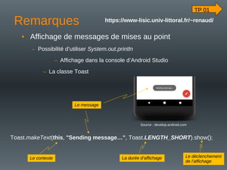Remarques
• Affichage de messages de mises au point
– Possibilité d’utiliser System.out.println
– Affichage dans la console d’Android Studio
– La classe Toast
Toast.makeText(this, "Sending message…", Toast.LENGTH_SHORT).show();
Source : develop.android.com
Le message
Le contexte La durée d’affichage Le déclenchement
de l’affichage
TP 01
https://www-lisic.univ-littoral.fr/~renaud/
 