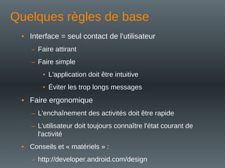 Quelques règles de base
• Interface = seul contact de l'utilisateur
– Faire attirant
– Faire simple
• L'application doit être intuitive
• Éviter les trop longs messages
• Faire ergonomique
– L'enchaînement des activités doit être rapide
– L'utilisateur doit toujours connaître l'état courant de
l'activité
• Conseils et « matériels » :
– http://developer.android.com/design
 