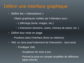 Définir une interface graphique
• Définir les « interacteurs »
– Objets graphiques visibles par l'utilisateur pour :
• L'affichage (texte, images, etc.)
• L'interaction (boutons, cases, champs de saisie, etc. )
• Définir leur mise en page
– Positions dans l'interface (fixes ou relatives)
• XML ou Java (sauf traitement de l'interaction : Java seul)
• Privilégier XML
– Souplesse de mise à jour
– Permet la prise en compte simplifiée de différents
types d'écran
 