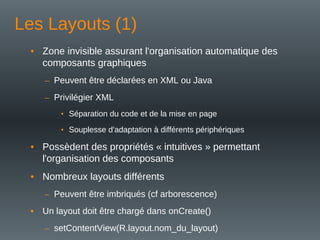 Les Layouts (1)
• Zone invisible assurant l'organisation automatique des
composants graphiques
– Peuvent être déclarées en XML ou Java
– Privilégier XML
• Séparation du code et de la mise en page
• Souplesse d'adaptation à différents périphériques
• Possèdent des propriétés « intuitives » permettant
l'organisation des composants
• Nombreux layouts différents
– Peuvent être imbriqués (cf arborescence)
• Un layout doit être chargé dans onCreate()
– setContentView(R.layout.nom_du_layout)
 