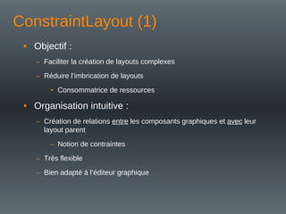 ConstraintLayout (1)
• Objectif :
– Faciliter la création de layouts complexes
– Réduire l’imbrication de layouts
• Consommatrice de ressources
• Organisation intuitive :
– Création de relations entre les composants graphiques et avec leur
layout parent
– Notion de contraintes
– Très flexible
– Bien adapté à l’éditeur graphique
 