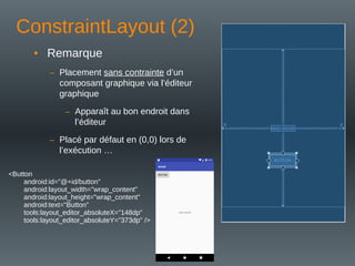ConstraintLayout (2)
• Remarque
– Placement sans contrainte d’un
composant graphique via l’éditeur
graphique
– Apparaît au bon endroit dans
l’éditeur
– Placé par défaut en (0,0) lors de
l’exécution …
<Button
android:id="@+id/button"
android:layout_width="wrap_content"
android:layout_height="wrap_content"
android:text="Button"
tools:layout_editor_absoluteX="148dp"
tools:layout_editor_absoluteY="373dp" />
 