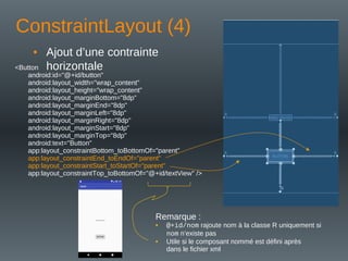 ConstraintLayout (4)
• Ajout d’une contrainte
horizontale
<Button
android:id="@+id/button"
android:layout_width="wrap_content"
android:layout_height="wrap_content"
android:layout_marginBottom="8dp"
android:layout_marginEnd="8dp"
android:layout_marginLeft="8dp"
android:layout_marginRight="8dp"
android:layout_marginStart="8dp"
android:layout_marginTop="8dp"
android:text="Button"
app:layout_constraintBottom_toBottomOf="parent"
app:layout_constraintEnd_toEndOf="parent"
app:layout_constraintStart_toStartOf="parent"
app:layout_constraintTop_toBottomOf="@+id/textView" />
Remarque :
• @+id/nom rajoute nom à la classe R uniquement si
nom n’existe pas
• Utile si le composant nommé est défini après
dans le fichier xml
 