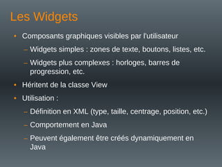 Les Widgets
• Composants graphiques visibles par l'utilisateur
– Widgets simples : zones de texte, boutons, listes, etc.
– Widgets plus complexes : horloges, barres de
progression, etc.
• Héritent de la classe View
• Utilisation :
– Définition en XML (type, taille, centrage, position, etc.)
– Comportement en Java
– Peuvent également être créés dynamiquement en
Java
 