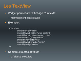 Les TextView
• Widget permettant l'affichage d'un texte
– Normalement non éditable
• Exemple :
<TextView
android:id="@+id/text"
android:layout_width="wrap_content"
android:layout_height="wrap_content"
android:text="@string/letexte"
android:hint="texte initial"
android:layout_gravity="center"
android:gravity="center"
/>
• Nombreux autres attributs
– Cf classe TextView
 