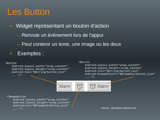 Les Button
• Widget représentant un bouton d'action
– Renvoie un événement lors de l'appui
– Peut contenir un texte, une image ou les deux
• Exemples :
<Button
android:layout_width="wrap_content"
android:layout_height="wrap_content"
android:text="@string/button_text"
... />
<ImageButton
android:layout_width="wrap_content"
android:layout_height="wrap_content"
android:src="@drawable/button_icon"
... />
<Button
android:layout_width="wrap_content"
android:layout_height="wrap_content"
android:text="@string/button_text"
android:drawableLeft="@drawable/button_icon"
... />
Source : developer.android.com
 