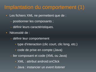 Implantation du comportement (1)
• Les fichiers XML ne permettent que de :
– positionner les composants ;
– définir leurs caractéristiques.
• Nécessité de :
– définir leur comportement
• type d'interaction (clic court, clic long, etc.)
• code de prise en compte (Java)
– lier composant et code (XML ou Java)
• XML : attribut android:onClick
• Java : instancier un event listener
 