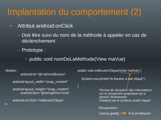 Implantation du comportement (2)
• Attribut android:onClick
– Doit être suivi du nom de la méthode à appeler en cas de
déclenchement
– Prototype :
• public void nomDeLaMethode(View maVue)
<Button
android:id="@+id/monBouton"
android:layout_width="wrap_content"
android:layout_height="wrap_content"
android:text="@string/monTexte"
android:onClick="onBoutonClique"
/>
public void onBoutonClique(View maVue) {
System.out.println("le bouton a été cliqué") ;
}
maVue.getId() R.id.monBouton
Permet de récupérer des informations
sur le composant graphique qui a
généré l'événement
Initialisé par le système avant l’appel
Récupération :
 