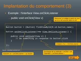Implantation du comportement (3)
• Exemple : l'interface View.onClickListener
– public void onClick(View v)
...
Button button = (Button) findViewById(R.id.button_name);
button.setOnClickListener(new View.OnClickListener() {
public void onClick(View v) {
// Do something in response to button click
}
});
...
Source : developer.android.com
TP 02
Retrouver un widget à partir du nom
qui lui a été associé dans le xml
Création d’un « OnClickListener »
Surcharge de la méthode « onClick » de
l’interface « onClickListener »
Associer un « onClickListener » au bouton
 