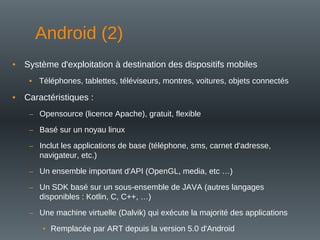 • Système d'exploitation à destination des dispositifs mobiles
• Téléphones, tablettes, téléviseurs, montres, voitures, objets connectés
• Caractéristiques :
– Opensource (licence Apache), gratuit, flexible
– Basé sur un noyau linux
– Inclut les applications de base (téléphone, sms, carnet d'adresse,
navigateur, etc.)
– Un ensemble important d'API (OpenGL, media, etc …)
– Un SDK basé sur un sous-ensemble de JAVA (autres langages
disponibles : Kotlin, C, C++, …)
– Une machine virtuelle (Dalvik) qui exécute la majorité des applications
• Remplacée par ART depuis la version 5.0 d'Android
Android (2)
 