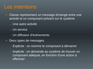 Les Intentions
• Classe représentant un message échangé entre une
activité et un composant présent sur le système
– Une autre activité
– Un service
– Un diffuseur d'événements
• Deux types de messages
– Explicite : on nomme le composant à démarrer
– Implicite : on demande au système de trouver un
composant adéquat, en fonction d'une action à
effectuer
 