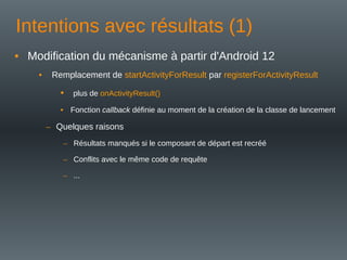 Intentions avec résultats (1)
• Modification du mécanisme à partir d'Android 12
• Remplacement de startActivityForResult par registerForActivityResult
• plus de onActivityResult()
• Fonction callback définie au moment de la création de la classe de lancement
– Quelques raisons
– Résultats manqués si le composant de départ est recréé
– Conflits avec le même code de requête
– ...
 