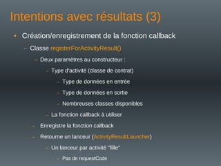 Intentions avec résultats (3)
• Création/enregistrement de la fonction callback
– Classe registerForActivityResult()
– Deux paramètres au constructeur :
– Type d'activité (classe de contrat)
– Type de données en entrée
– Type de données en sortie
– Nombreuses classes disponibles
– La fonction callback à utiliser
– Enregistre la fonction callback
– Retourne un lanceur (ActivityResultLauncher)
– Un lanceur par activité "fille"
– Pas de requestCode
 