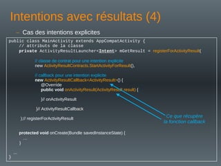 Intentions avec résultats (4)
public class MainActivity extends AppCompatActivity {
// attributs de la classe
private ActivityResultLauncher<Intent> mGetResult = registerForActivityResult(
// classe de contrat pour une intention explicite
new ActivityResultContracts.StartActivityForResult(),
// callback pour une intention explicite
new ActivityResultCallback<ActivityResult>() {
@Override
public void onActivityResult(ActivityResult result) {
}// onActivityResult
}// ActivityResultCallback
);// registerForActivityResult
protected void onCreate(Bundle savedInstanceState) {
…
}
...
}
– Cas des intentions explicites
Ce que récupère
la fonction callback
 