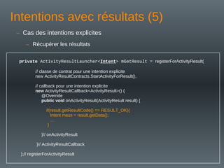 Intentions avec résultats (5)
private ActivityResultLauncher<Intent> mGetResult = registerForActivityResult(
// classe de contrat pour une intention explicite
new ActivityResultContracts.StartActivityForResult(),
// callback pour une intention explicite
new ActivityResultCallback<ActivityResult>() {
@Override
public void onActivityResult(ActivityResult result) {
if(result.getResultCode() == RESULT_OK){
Intent mess = result.getData();
…
}
}// onActivityResult
}// ActivityResultCallback
);// registerForActivityResult
– Cas des intentions explicites
– Récupérer les résultats
 
