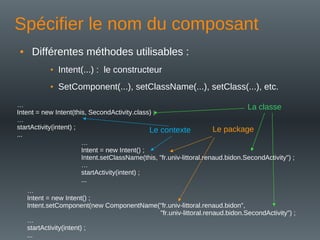 Spécifier le nom du composant
• Différentes méthodes utilisables :
• Intent(...) : le constructeur
• SetComponent(...), setClassName(...), setClass(...), etc.
…
Intent = new Intent(this, SecondActivity.class) ;
…
startActivity(intent) ;
...
…
Intent = new Intent() ;
Intent.setClassName(this, "fr.univ-littoral.renaud.bidon.SecondActivity") ;
…
startActivity(intent) ;
...
…
Intent = new Intent() ;
Intent.setComponent(new ComponentName("fr.univ-littoral.renaud.bidon",
"fr.univ-littoral.renaud.bidon.SecondActivity") ;
…
startActivity(intent) ;
...
La classe
Le package
Le contexte
 