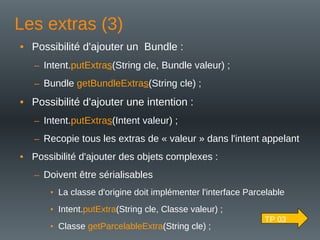 Les extras (3)
• Possibilité d'ajouter un Bundle :
– Intent.putExtras(String cle, Bundle valeur) ;
– Bundle getBundleExtras(String cle) ;
• Possibilité d'ajouter une intention :
– Intent.putExtras(Intent valeur) ;
– Recopie tous les extras de « valeur » dans l'intent appelant
• Possibilité d'ajouter des objets complexes :
– Doivent être sérialisables
• La classe d'origine doit implémenter l'interface Parcelable
• Intent.putExtra(String cle, Classe valeur) ;
• Classe getParcelableExtra(String cle) ;
TP 03
 