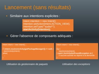 Lancement (sans résultats)
• Similaire aux intentions explicites :
Intent intention = new Intent();
Intention.setAction(Intent.ACTION_VIEW);
Intention.setType(""audio/*");
startActivity(intention);
• Gérer l'absence de composants adéquats :
Intent intent = new Intent() ;
...
if (intent.resolveActivity(getPackageManager()) != null) {
startActivity(intent);
}else{
...
}
Utilisation du gestionnaire de paquets
Intent intent = new Intent() ;
...
try {
startActivity(intent);
} catch (ActivityNotFoundException e) {
// aucune activité ne répond à la demande
}
Utilisation des exceptions
 