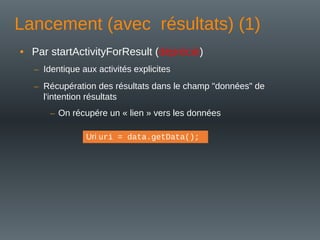 Lancement (avec résultats) (1)
• Par startActivityForResult (déprécié)
– Identique aux activités explicites
– Récupération des résultats dans le champ "données" de
l'intention résultats
– On récupére un « lien » vers les données
Uri uri = data.getData();
 