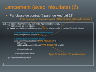 Lancement (avec résultats) (2)
• Par classe de contrat (à partir de Android 12)
public class MainActivity extends AppCompatActivity {
// attributs de la classe
private ActivityResultLauncher<TYPE> mGetResult = registerForActivityResult(
// classe de contrat pour une intention implicite
new ActivityResultContracts.XXX(),
// callback pour une intention explicite
new ActivityResultCallback<TYPE_RESULTAT>() {
@Override
public void onActivityResult(TYPE_RESULTAT result) {
}// onActivityResult
}// ActivityResultCallback
);// registerForActivityResult
}
Type de ce qu'on l'on va envoyer
Type de ce qu'on l'on va récupérer
Dépend de la classe de contrat
 