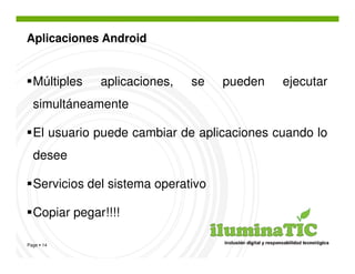 Aplicaciones Android


  Múltiples   aplicaciones,   se    pueden   ejecutar
  simultáneamente

  El usuario puede cambiar de aplicaciones cuando lo
  desee

  Servicios del sistema operativo

  Copiar pegar!!!!

Page 14
 