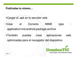 Publícalas tu mismo…


  Cargar el .apk en tu servidor web

  Usar      el      Correcto      MIME      type     :
  application/vnd.android.package-archive

  También        puedes   crear   aplicaciones     web
  optimizadas para el navegador del dispositivo



Page 17
 