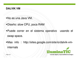 DALVIK VM


  No es una Java VM.

  Diseño: slow CPU, poca RAM

  Puede correr en el sistema operativo      usando el
  swap space.

  Mas info : http://sites.google.com/site/io/dalvik-vm-
  internals

Page 20
 