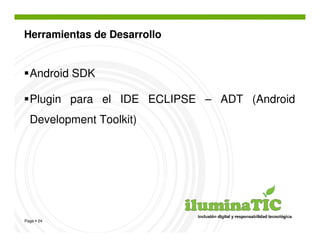 Herramientas de Desarrollo


  Android SDK

  Plugin para el IDE ECLIPSE – ADT (Android
  Development Toolkit)




Page 24
 