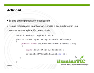Actividad


  Es una simple pantalla en tu aplicación

  Es una entrada para tu aplicación, vendría a ser similar como una
  ventana en una aplicación de escritorio.




Page 37
 