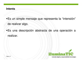 Intents


  Es un simple mensaje que representa la “intensión”
  de realizar algo.

  Es una descripción abstracta de una operación a
  realizar.




Page 41
 