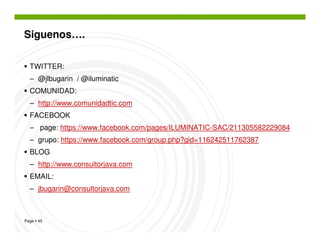 Siguenos….

  TWITTER:
  – @jlbugarin / @iluminatic
  COMUNIDAD:
  – http://www.comunidadtic.com
  FACEBOOK
  – page: https://www.facebook.com/pages/ILUMINATIC-SAC/211305582229084
  – grupo: https://www.facebook.com/group.php?gid=116242511762387
  BLOG
  – http://www.consultorjava.com
  EMAIL:
  – jbugarin@consultorjava.com



Page 45
 