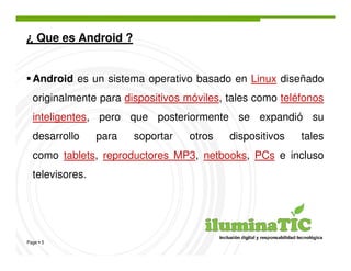 ¿ Que es Android ?


  Android es un sistema operativo basado en Linux diseñado
  originalmente para dispositivos móviles, tales como teléfonos
  inteligentes, pero que posteriormente se expandió su
  desarrollo     para   soportar   otros   dispositivos   tales
  como tablets, reproductores MP3, netbooks, PCs e incluso
  televisores.




Page 5
 